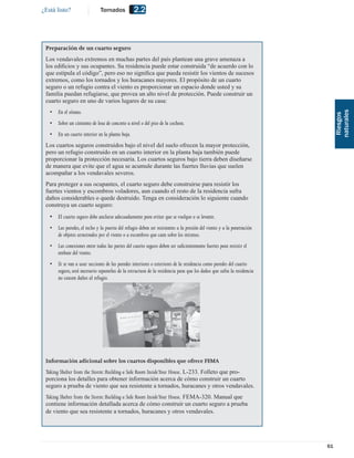 ¿Está listo?                   Tornados           2.2



 Preparación de un cuarto seguro
 Los vendavales extremos en muchas partes del país plantean una grave amenaza a
 los ediﬁcios y sus ocupantes. Su residencia puede estar construida “de acuerdo con lo
 que estipula el código”, pero eso no signiﬁca que pueda resistir los vientos de sucesos
 extremos, como los tornados y los huracanes mayores. El propósito de un cuarto
 seguro o un refugio contra el viento es proporcionar un espacio donde usted y su
 familia puedan refugiarse, que provea un alto nivel de protección. Puede construir un
 cuarto seguro en uno de varios lugares de su casa:
   •   En el sótano.




                                                                                                                             naturales
                                                                                                                              Riesgos
   •   Sobre un cimiento de losa de concreto a nivel o del piso de la cochera.
   •   En un cuarto interior en la planta baja.
 Los cuartos seguros construidos bajo el nivel del suelo ofrecen la mayor protección,
 pero un refugio construido en un cuarto interior en la planta baja también puede
 proporcionar la protección necesaria. Los cuartos seguros bajo tierra deben diseñarse
 de manera que evite que el agua se acumule durante las fuertes lluvias que suelen
 acompañar a los vendavales severos.
 Para proteger a sus ocupantes, el cuarto seguro debe construirse para resistir los
 fuertes vientos y escombros voladores, aun cuando el resto de la residencia sufra
 daños considerables o quede destruido. Tenga en consideración lo siguiente cuando
 construya un cuarto seguro:
   • El cuarto seguro debe anclarse adecuadamente para evitar que se vuelque o se levante.
   •   Las paredes, el techo y la puerta del refugio deben ser resistentes a la presión del viento y a la penetración
       de objetos arrastrados por el viento o a escombros que caen sobre los mismos.
   •   Las conexiones entre todas las partes del cuarto seguro deben ser suﬁcientemente fuertes para resistir el
       embate del viento.
   •   Si se van a usar secciones de las paredes interiores o exteriores de la residencia como paredes del cuarto
       seguro, será necesario separarlas de la estructura de la residencia para que los daños que sufra la residencia
       no causen daños al refugio.




 Información adicional sobre los cuartos disponibles que ofrece FEMA
 Taking Shelter from the Storm: Building a Safe Room Inside Your House. L-233. Folleto que pro-
 porciona los detalles para obtener información acerca de cómo construir un cuarto
 seguro a prueba de viento que sea resistente a tornados, huracanes y otros vendavales.
 Taking Shelter from the Storm: Building a Safe Room Inside Your House. FEMA-320. Manual que
 contiene información detallada acerca de cómo construir un cuarto seguro a prueba
 de viento que sea resistente a tornados, huracanes y otros vendavales.




                                                                                                                        61
 
