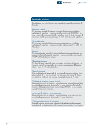 2.3     Huracanes              ¿Está listo?




     Conozca los términos

     Familiarícese con estos términos que le ayudarán a identiﬁcar un riesgo de
     huracán:

     Depresión tropical
     Un sistema organizado de nubes y tormentas eléctricas con circulación
     deﬁnida en la superﬁcie y vientos sostenidos máximos de 38 MPH (33 nu-
     dos) o menos. Los vientos sostenidos se deﬁnen como el viento promedio de
     un minuto medido aproximadamente a 33 ft (10 metros) sobre la superﬁcie.

     Tormenta tropical
     Un sistema organizado de fuertes tormentas eléctricas con circulación
     deﬁnida en la superﬁcie y vientos sostenidos máximos de 39-73 MPH (34-
     63 nudos).

     Huracán
     Un sistema tropical atmosférico intenso de fuertes tormentas eléctricas con
     circulación bien deﬁnida en la superﬁcie y vientos sostenidos máximos de
     74 MPH (64 nudos) o más veloces.

     Marejada de tormenta
     Un domo de agua impulsado hacia la costa por los vientos del huracán o la
     tormenta tropical. Las marejadas de tormenta pueden alcanzar 25 pies de
     altura y tener 50-100 millas de ancho.

     Marea de tormenta
     Una combinación de la marejada de tormenta y la marea normal (por ejem-
     plo, un oleaje de 15 pies combinado con una marea alta normal de 2 pies
     sobre el nivel medio del mar crea una marea de tormenta de 17 pies).

     Vigilancia de huracán o tormenta tropical
     Las condiciones para un huracán o tormenta tropical son posibles en el área
     especiﬁcada, generalmente dentro de las 36 horas siguientes. Escuche los
     informes del tiempo en un Radio Meteorológico NOAA o en una estación
     de radio o televisión comercial.

     Advertencia de huracán o tormenta tropical
     Las condiciones para un huracán o tormenta tropical se esperan en el área
     especiﬁcada, generalmente dentro de las 24 horas siguientes.

     Vigilancias y advertencias de corto plazo
     Estas advertencias proporcionan información detallada sobre las amenazas
     especíﬁcas de los huracanes, como las inundaciones repentinas y los tornados.




68
 