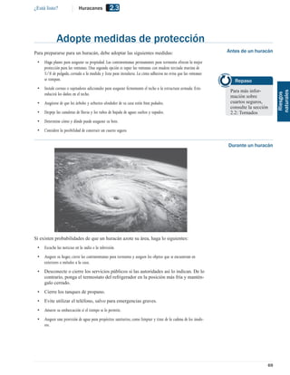 ¿Está listo?                Huracanes             2.3



             Adopte medidas de protección
Para prepararse para un huracán, debe adoptar las siguientes medidas:                                            Antes de un huracán

 •   Haga planes para asegurar su propiedad. Las contraventanas permanentes para tormenta ofrecen la mejor
     protección para las ventanas. Una segunda opción es tapar las ventanas con madera terciada marina de
     5/8 de pulgada, cortada a la medida y lista para instalarse. La cinta adhesiva no evita que las ventanas
     se rompan.                                                                                                     Repaso
 •   Instale correas o sujetadores adicionales para asegurar ﬁrmemente el techo a la estructura armada. Esto
                                                                                                                  Para más infor-




                                                                                                                                         naturales
     reducirá los daños en el techo.




                                                                                                                                          Riesgos
                                                                                                                  mación sobre
 •   Asegúrese de que los árboles y arbustos alrededor de su casa estén bien podados.                             cuartos seguros,
                                                                                                                  consulte la sección
 •   Despeje las canaletas de lluvia y los tubos de bajada de aguas sueltos y tapados.                            2.2: Tornados
 •   Determine cómo y dónde puede asegurar su bote.
 •   Considere la posibilidad de construir un cuarto seguro.


                                                                                                                 Durante un huracán




Si existen probabilidades de que un huracán azote su área, haga lo siguientes:
 •   Escuche las noticias en la radio o la televisión.
 •   Asegure su hogar, cierre las contraventanas para tormenta y asegure los objetos que se encuentran en
     exteriores o métalos a la casa.
 •   Desconecte o cierre los servicios públicos si las autoridades así lo indican. De lo
     contrario, ponga el termostato del refrigerador en la posición más fría y mantén-
     galo cerrado.
 •   Cierre los tanques de propano.
 •   Evite utilizar el teléfono, salvo para emergencias graves.
 •   Amarre su embarcación si el tiempo se lo permite.
 •   Asegure una provisión de agua para propósitos sanitarios, como limpiar y tirar de la cadena de los inodo-
     ros.




                                                                                                                                    69
 