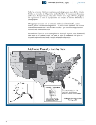 2.4    Tormentas eléctricas y rayos                 ¿Está listo?




     Todas las tormentas eléctricas son peligrosas y todas producen rayos. En los Estados
     Unidos, un promedio de 300 personas resultan heridas y 80 mueren cada año a causa
     de los rayos. Aunque la mayor parte de las víctimas de los rayos sobrevive, las perso-
     nas a quienes les ha caído un rayo presentan una variedad de síntomas debilitantes y
     de largo plazo.

     Otros peligros asociados con las tormentas eléctricas son los tornados, vientos
     fuertes, granizo e inundaciones repentinas. Las inundaciones repentinas son la causa
     de más víctimas mortales —más de 140 cada año— que cualquier otro peligro aso-
     ciado con una tormenta eléctrica.

     Las tormentas eléctricas secas que no producen lluvia que llegue al suelo predominan
     en el oeste de los Estados Unidos. Las gotas de lluvia se evaporan al caer, pero los
     rayos aún pueden llegar al suelo y provocar incendios forestales.




74
 