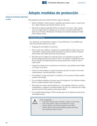 2.4      Tormentas eléctricas y rayos                            ¿Está listo?




                                 Adopte medidas de protección
Antes de tormentas eléctricas
y rayos                       Para prepararse para una tormenta eléctrica, haga lo siguiente:
                                  •   Quite los árboles y ramas muertos o podridos que podrían caerse y causar lesio-
                                      nes o daños durante una tormenta eléctrica severa.
                                  •   Recuerde la regla de seguridad 30/30 con respecto a los rayos: Vaya a guare-
                                      cerse a un lugar interior si después de ver un rayo, no puede contar hasta 30
                                      antes de oír el trueno. Permanezca 30 minutos en el interior después de haber
                                      oído el último trueno.

                                  Tormentas eléctricas

                                  Los siguientes son lineamientos respecto a lo que debe hacer si es probable que
                                  haya una tormenta eléctrica en su área:
                                  •   Posponga las actividades en exteriores.
                                  •   Entre en una casa, ediﬁcio o automóvil con capota rígida (es decir, que no sea
                                      convertible). Aunque puede resultar lesionado si un rayo cae sobre el vehículo,
                                      estará mucho más seguro dentro de éste que afuera.
                                  •   Recuerde que los zapatos con suela de goma y los neumáticos de goma NO
                                      proveen ninguna protección contra los rayos. No obstante, el bastidor de acero
                                      de un vehículo con capota dura provee mayor protección si usted no está to-
                                      cando metal.
                                  •   Asegure los objetos que se encuentran en exteriores y que podrían causar daños
                                      si el viento se los lleva.
                                  •   Cierre las contraventanas y asegure las puertas que dan al exterior. Si no tiene
                                      contraventanas, cierrelas persianas o cortinas.
                                  •   Evite bañarse o tomar una ducha. Las tuberías y los accesorios de baño pueden
                                      conducir electricidad.
                                  •   Use un teléfono alámbrico sólo para casos de emergencia. Los teléfonos inalám-
                                      bricos y celulares pueden usarse sin peligro.
                                  •   Desconecte los enseres electrodomésticos y otros aparatos eléctricos, como las
                                      computadoras, y apague los acondicionadores de aire. Las variaciones de voltaje
                                      que provocan los rayos pueden causar graves daños.
                                  •   Use su Radio Meteorológico NOAA de pilas para oír las últimas noticias de las
                                      autoridades locales.


                                                  Evite lo siguiente:
                                                  • Los pararrayos naturales, como un árbol alto y aislado, en un área abierta.
                                                  • Cimas, campos abiertos, la playa o una embarcación en el agua.
                                                  • Cobertizos aislados u otras estructuras pequeñas en áreas abiertas.
                                                  • Cualquier objeto de metal: tractores, maquinaria agrícola, motocicletas,
                                                     carros de golf, palos de golf y bicicletas




76
 