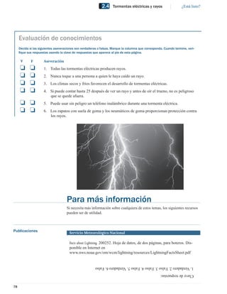 2.4     Tormentas eléctricas y rayos                   ¿Está listo?




     Evaluación de conocimientos
     Decida si las siguientes aseveraciones son verdaderas o falsas. Marque la columna que corresponda. Cuando termine, veri-
     ﬁque sus respuestas usando la clave de respuestas que aparece al pie de esta página.

      V      F        Aseveración
     ❏      ❏         1. Todas las tormentas eléctricas producen rayos.
     ❏      ❏         2. Nunca toque a una persona a quien le haya caído un rayo.
     ❏      ❏         3. Los climas secos y fríos favorecen el desarrollo de tormentas eléctricas.
     ❏      ❏         4. Si puede contar hasta 25 después de ver un rayo y antes de oír el trueno, no es peligroso
                         que se quede afuera.
     ❏ ❏              5. Puede usar sin peligro un teléfono inalámbrico durante una tormenta eléctrica.
     ❏ ❏              6. Los zapatos con suela de goma y los neumáticos de goma proporcionan protección contra
                         los rayos.




                                     Para más información
                                     Si necesita más información sobre cualquiera de estos temas, los siguientes recursos
                                     pueden ser de utilidad.



Publicaciones                          Servicio Meteorológico Nacional

                                       Facts about Lightning. 200252. Hoja de datos, de dos páginas, para boteros. Dis-
                                       ponible en Internet en
                                       www.nws.noaa.gov/om/wcm/lightning/resources/LightningFactsSheet.pdf


                                                         1. Verdadero 2. Falso 3. Falso 4. Falso 5. Verdadero 6. Falso
                                                                                                     Clave de respuestas:


78
 