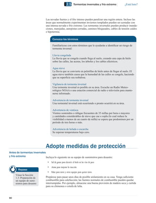 2.5      Tormentas invernales y frío extremo         ¿Está listo?




                                Las nevadas fuertes y el frío intenso pueden paralizar una región entera. Incluso las
                                áreas que normalmente experimentan inviernos templados pueden ser azotadas con
                                una intensa nevada o frío extremo. Las tormentas invernales pueden producir inunda-
                                ciones, marejadas, autopistas cerradas, caminos bloqueados, cables de tensión caídos
                                e hipotermia.

                                       Conozca los términos

                                       Familiarícese con estos términos que le ayudarán a identiﬁcar un riesgo de
                                       tormenta invernal:

                                       Lluvia congelada
                                       La lluvia que se congela cuando llega al suelo, creando una capa de hielo
                                       sobre las calles, las aceras, los árboles y los cables eléctricos.

                                       Agua nieve
                                       La lluvia que se convierte en pelotillas de hielo antes de llegar al suelo. El
                                       agua nieve también causa que la humedad de las calles se congele, haciendo
                                       que su superﬁcie sea resbalosa.

                                       Vigilancia de tormenta invernal
                                       Una tormenta invernal es posible en su área. Escuche un Radio Meteo-
                                       rológico NOAA o una estación comercial de radio o televisión para mante-
                                       nerse informado.

                                       Advertencia de tormenta invernal
                                       Una tormental invernal está ocurriendo o pronto ocurrirá en su área.

                                       Advertencia de ventisca
                                       Vientos sostenidos o ráfagas frecuentes de 35 millas por hora o mayores
                                       y cantidades considerables de nieve que cae o sopla (lo cual reduce la
                                       visibilidad a menos de un cuarto de milla) se espera que predominen por un
                                       período de tres horas o más.

                                       Advertencia de helada o escarcha
                                       Se esperan temperaturas bajo cero.




                                Adopte medidas de protección
Antes de tormentas invernales
y frío extremo                Incluya lo siguiente en su equipo de suministros para desastre:
                                  •   Sal de grano para derretir el hielo en las vías de paso
                                  •   Arena para mejorar la tracción
        Repaso
                                  •   Palas para nieve y otros equipos para quitar nieve.
     Véase la Sección
     1.3: Preparación de        Prepárese para pasar unos días de posible aislamiento en su casa. Tenga suﬁciente
     un equipo de sumi-         combustible para calefacción; las fuentes normales de combustible pueden quedar
     nistros para desastre      interrumpidas. Por ejemplo, almacene una buena provisión de madera seca y curtida
                                para su chimenea o estufa de leña.



80
 