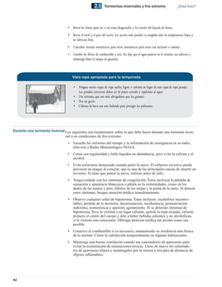 2.5     Tormentas invernales y frío extremo                           ¿Está listo?




                                  • Revise los frenos para ver si no están desgastados y los niveles del líquido de frenos.
                                  • Revise el nivel y el peso del aceite. Los aceites más pesados se congelan más en temperaturas bajas y
                                    no lubrican bien.
                                  • Considere instalar neumáticos para nieve, neumáticos para nieve con tachones o cadenas.
                                  • Cambie los ﬁltros de combustible y aire. No deje que el agua penetre en el sistema: use aditivos y
                                    mantenga lleno el tanque de gasolina.



                                      Vista ropa apropiada para la temporada

                                      • Póngase varias capas de ropa suelta, ligera y caliente en lugar de una capa de ropa pesada.
                                        Las prendas exteriores deben ser de punto cerrado y repelentes al agua.
                                      • Use mitones, que son más abrigadores que los guantes.
                                      • Use un gorro.
                                      • Cúbrase la boca con una bufanda para proteger los pulmones.




Durante una tormenta invernal Los siguientes son lineamientos sobre lo que debe hacer durante una tormenta inver-
                              nal o en condiciones de frío extremo:
                                  •   Escuche los informes del tiempo y la información de emergencia en su radio,
                                      televisor o Radio Meteorológico NOAA.
                                  •   Coma con regularidad y beba líquidos en abundancia, pero evite la cafeína y el
                                      alcohol.
                                  •   Evite esforzarse demasiado cuando palee la nieve. El esfuerzo excesivo puede
                                      provocar un ataque al corazón, que es una de las principales causas de muerte en
                                      invierno. Si tiene que palear la nieve, estírese antes de salir.
                                  •   Tenga cuidado con los síntomas de congelación. Éstos incluyen la pérdida de
                                      sensación y apariencia blancuzca o pálida en la extremidades, como en los
                                      dedos de las manos y pies, lóbulos de las orejas y la punta de la nariz. Si detecta
                                      estos síntomas, busque atención médica inmediatamente.
                                  •   Observe cualquier señal de hipotermia. Éstas incluyen: escalofríos incontro-
                                      lables, pérdida de la memoria, desorientación, incoherencia, pronunciación
                                      indistinta, somnolencia y aparente agotamiento. Si se detectan síntomas de
                                      hipotermia, lleve la víctima a un lugar caliente, quítele la ropa mojada, caliente
                                      primero el centro del cuerpo y déle a beber bebidas calientes y no alcohólicas,
                                      si la víctima esta consciente. Obtenga atención médica tan pronto como sea
                                      posible.
                                  •   Conserve el combustible si es necesario, manteniendo su residencia más fresca
                                      de lo normal. Cierre la calefacción temporalmente en algunas habitaciones.
                                  •   Mantenga una buena ventilación cuando use calentadores de queroseno para
                                      evitar la acumulación de emanaciones tóxicas. Llene de nuevo los calentado-
                                      res de queroseno afuera y manténgalos por lo menos a tres pies de distancia de
                                      objetos inﬂamables.




82
 