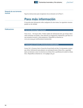 2.5     Tormentas invernales y frío extremo                    ¿Está listo?




Después de una tormenta
invernal                  Siga las instrucciones para recuperarse tras un desastre en la Parte 5.



                          Para más información
                          Si necesita más información sobre cualquiera de estos temas, los siguientes recursos
                          pueden ser de utilidad.


Publicaciones              Servicio Meteorológico Nacional

                          Winter Storms…The Deceptive Killers. Folleto repleto de información útil, que incluye datos
                          sobre tormentas invernales, cómo detectar la congelación e hipotermia, qué hacer en
                          una tormenta invernal y cómo prepararse. Disponible en Internet en:
                          www.nws.noaa.gov/om/brochures/wntrstm.htm


                           Centros para el Control y Prevención de Enfermedades

                          Extreme Cold: A Prevention Guide to Promote Your Personal Health and Safety. Un documento extenso
                          que ofrece información para planear con anticipación para climas fríos, seguridad
                          tanto en interiores como en exteriores en climas fríos y problemas de salud en climas
                          fríos. Disponible en Internet en: www.phppo.cdc.gov




84
 