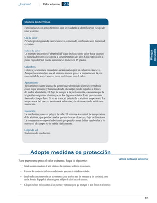 ¿Está listo?               Calor extremo            2.6



     Conozca los términos

     Familiarícese con estos términos que le ayudarán a identiﬁcar un riesgo de
     calor extemo:

     Ola de calor
     Período prolongado de calor excesivo, a menudo combinado con humedad
     excesiva.




                                                                                                                                         naturales
     Índice de calor




                                                                                                                                          Riesgos
     Un número en grados Fahrenheit (F) que indica cuánto calor hace cuando
     la humedad relativa se agrega a la temperatura del aire. Una exposición a
     pleno rayo del Sol puede aumentar el índice en 15 grados.

     Calambres
     Dolores y espasmos musculares ocasionados por un esfuerzo excesivo.
     Aunque los calambres son el síntoma menos grave, a menudo son la pri-
     mera señal de que el cuerpo tiene problemas con el calor.

     Agotamiento
     Típicamente ocurre cuando la gente hace demasiado ejercicio o trabaja
     en un lugar caliente y húmedo donde el cuerpo pierde líquidos a través
     del sudor abundante. El ﬂujo de sangre a la piel aumenta, causando que la
     irrigación sanguínea disminuya en los órganos vitales. Esto provoca una
     forma de choque leve. Si no se trata, el estado de la víctima empeorará. La
     temperatura del cuerpo continuará subiendo y la víctima puede sufrir una
     insolación.

     Insolación
     La insolación pone en peligro la vida. El sistema de control de temperatura
     de la víctima, que produce sudor para refrescar el cuerpo, deja de funcionar.
     La temperatura corporal sube tanto que puede causar daños cerebrales y la
     muerte si el cuerpo no se enfría rápidamente.

     Golpe de sol
     Sinónimo de insolación.




             Adopte medidas de protección
                                                                                                               Antes del calor extremo
Para prepararse para el calor extremo, haga lo siguiente:
 • Instale acondicionadores de aire ceñidos a las ventanas; aíslelos si es necesario.
 • Examine los conductos del aire acondicionado para ver si están bien aislados.
 • Instale reﬂectores temporales en las ventanas (para usarlos entre las ventanas y las cortinas), como
   cartón forrado de papel de aluminio, para reﬂejar el calor hacia el exterior.
 • Coloque burletes en los cantos de las puertas y ventanas para que retengan el aire fresco en el interior.



                                                                                                                                   87
 