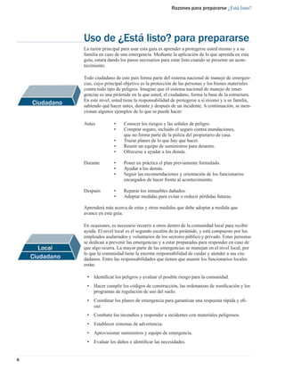 Razones para prepararse ¿Está listo?




                Uso de ¿Está listo? para prepararse
                La razón principal para usar esta guía es aprender a protegerse usted mismo y a su
                familia en caso de una emergencia. Mediante la aplicación de lo que aprenda en esta
                guía, estará dando los pasos necesarios para estar listo cuando se presente un acon-
                tecimiento.

                Todo ciudadano de este país forma parte del sistema nacional de manejo de emergen-
                cias, cuyo principal objetivo es la protección de las personas y los bienes materiales
                contra todo tipo de peligros. Imagine que el sistema nacional de manejo de emer-
                gencias es una pirámide en la que usted, el ciudadano, forma la base de la estructura.
                En este nivel, usted tiene la responsabilidad de protegerse a sí mismo y a su familia,
    Ciudadano   sabiendo qué hacer antes, durante y después de un incidente. A continuación, se men-
                cionan algunos ejemplos de lo que se puede hacer:

                Antes          •    Conocer los riesgos y las señales de peligro.
                               •    Comprar seguro, incluido el seguro contra inundaciones,
                                    que no forma parte de la póliza del propietario de casa.
                               •    Trazar planes de lo que hay que hacer.
                               •    Reunir un equipo de suministros para desastre.
                               •    Ofrecerse a ayudar a los demás.

                Durante        •    Poner en práctica el plan previamente formulado.
                               •    Ayudar a los demás.
                               •    Seguir las recomendaciones y orientación de los funcionarios
                                    encargados de hacer frente al acontecimiento.

                Después        •    Reparar los inmuebles dañados.
                               •    Adoptar medidas para evitar o reducir pérdidas futuras.

                Aprenderá más acerca de estas y otras medidas que debe adoptar a medida que
                avance en esta guía.

                En ocasiones, es necesario recurrir a otros dentro de la comunidad local para recibir
                ayuda. El nivel local es el segundo escalón de la pirámide, y está compuesto por los
                empleados asalariados y voluntarios de los sectores público y privado. Estas personas
                se dedican a prevenir las emergencias y a estar preparadas para responder en caso de
                que algo ocurra. La mayor parte de las emergencias se manejan en el nivel local, por
                lo que la comunidad tiene la enorme responsabilidad de cuidar y atender a sus ciu-
    Ciudadano   dadanos. Entre las responsabilidades que tienen que asumir los funcionarios locales
                están:

                 •   Identiﬁcar los peligros y evaluar el posible riesgo para la comunidad.
                 •   Hacer cumplir los códigos de construcción, las ordenanzas de zoniﬁcación y los
                     programas de regulación de uso del suelo.
                 •   Coordinar los planes de emergencia para garantizar una respuesta rápida y eﬁ-
                     caz.
                 •   Combatir los incendios y responder a incidentes con materiales peligrosos.
                 •   Establecer sistemas de advertencia.
                 •   Aprovisionar suministros y equipo de emergencia.
                 •   Evaluar los daños e identiﬁcar las necesidades.


8
 