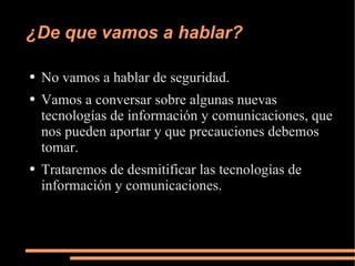 ¿De que vamos a hablar? No vamos a hablar de seguridad. Vamos a conversar sobre algunas nuevas tecnologías de información y comunicaciones, que nos pueden aportar y que precauciones debemos tomar. Trataremos de desmitificar las tecnologías de información y comunicaciones. 
