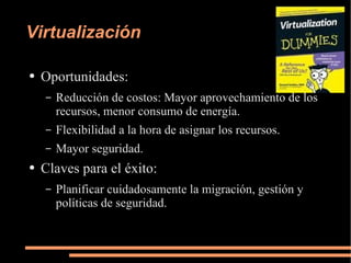 Virtualización Oportunidades: Reducción de costos: Mayor aprovechamiento de los recursos, menor consumo de energía. Flexibilidad a la hora de asignar los recursos. Mayor seguridad. Claves para el éxito: Planificar cuidadosamente la migración, gestión y políticas de seguridad. 