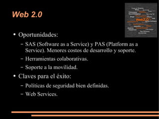 Web 2.0 Oportunidades: SAS (Software as a Service) y PAS (Platform as a Service). Menores costos de desarrollo y soporte. Herramientas colaborativas. Soporte a la movilidad. Claves para el éxito: Políticas de seguridad bien definidas. Web Services. 