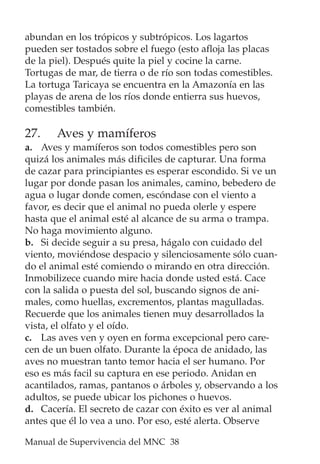 Manual de Supervivencia del MNC 38
abundan en los trópicos y subtrópicos. Los lagartos
pueden ser tostados sobre el fuego (esto afloja las placas
de la piel). Después quite la piel y cocine la carne.
Tortugas de mar, de tierra o de río son todas comestibles.
La tortuga Taricaya se encuentra en la Amazonía en las
playas de arena de los ríos donde entierra sus huevos,
comestibles también.
27. Aves y mamíferos
a. Aves y mamíferos son todos comestibles pero son
quizá los animales más dificiles de capturar. Una forma
de cazar para principiantes es esperar escondido. Si ve un
lugar por donde pasan los animales, camino, bebedero de
agua o lugar donde comen, escóndase con el viento a
favor, es decir que el animal no pueda olerle y espere
hasta que el animal esté al alcance de su arma o trampa.
No haga movimiento alguno.
b. Si decide seguir a su presa, hágalo con cuidado del
viento, moviéndose despacio y silenciosamente sólo cuan-
do el animal esté comiendo o mirando en otra dirección.
Inmobilizece cuando mire hacia donde usted está. Cace
con la salida o puesta del sol, buscando signos de ani-
males, como huellas, excrementos, plantas magulladas.
Recuerde que los animales tienen muy desarrollados la
vista, el olfato y el oído.
c. Las aves ven y oyen en forma excepcional pero care-
cen de un buen olfato. Durante la época de anidado, las
aves no muestran tanto temor hacia el ser humano. Por
eso es más facil su captura en ese periodo. Anidan en
acantilados, ramas, pantanos o árboles y, observando a los
adultos, se puede ubicar los pichones o huevos.
d. Cacería. El secreto de cazar con éxito es ver al animal
antes que él lo vea a uno. Por eso, esté alerta. Observe
 