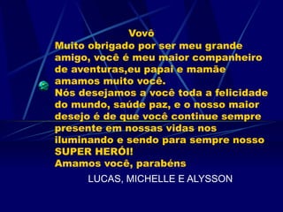 Vovô
Muito obrigado por ser meu grande
amigo, você é meu maior companheiro
de aventuras,eu papai e mamãe
amamos muito você.
Nós desejamos a você toda a felicidade
do mundo, saúde paz, e o nosso maior
desejo é de que você continue sempre
presente em nossas vidas nos
iluminando e sendo para sempre nosso
SUPER HERÓI!
Amamos você, parabéns
     LUCAS, MICHELLE E ALYSSON
 