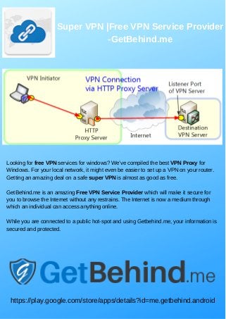 Super VPN |Free VPN Service Provider
-GetBehind.me
Looking for free VPN services for windows? We’ve compiled the best VPN Proxy for
Windows. For your local network, it might even be easier to set up a VPN on your router.
Getting an amazing deal on a safe super VPN is almost as good as free.
GetBehind.me is an amazing Free VPN Service Provider which will make it secure for
you to browse the Internet without any restrains. The Internet is now a medium through
which an individual can access anything online.
While you are connected to a public hot-spot and using Getbehind.me, your information is
secured and protected.
https://play.google.com/store/apps/details?id=me.getbehind.android
 
