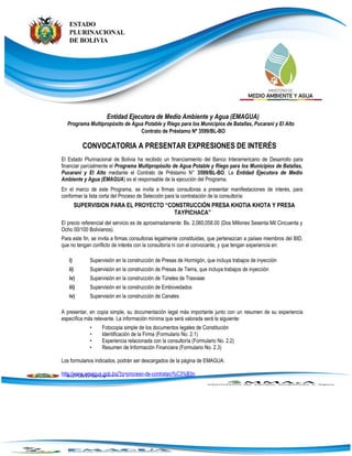 Entidad Ejecutora de Medio Ambiente y Agua (EMAGUA)
Programa Multipropósito de Agua Potable y Riego para los Municipios de Batallas, Pucarani y El Alto
Contrato de Préstamo Nº 3599/BL-BO
CONVOCATORIA A PRESENTAR EXPRESIONES DE INTERÉS
El Estado Plurinacional de Bolivia ha recibido un financiamiento del Banco Interamericano de Desarrollo para
financiar parcialmente el Programa Multipropósito de Agua Potable y Riego para los Municipios de Batallas,
Pucarani y El Alto mediante el Contrato de Préstamo N° 3599/BL-BO. La Entidad Ejecutora de Medio
Ambiente y Agua (EMAGUA) es el responsable de la ejecución del Programa.
En el marco de este Programa, se invita a firmas consultoras a presentar manifestaciones de interés, para
conformar la lista corta del Proceso de Selección para la contratación de la consultoría:
SUPERVISION PARA EL PROYECTO “CONSTRUCCIÓN PRESA KHOTIA KHOTA Y PRESA
TAYPICHACA”
El precio referencial del servicio es de aproximadamente: Bs. 2,060,058.00 (Dos Millones Sesenta Mil Cincuenta y
Ocho 00/100 Bolivianos).
Para este fin, se invita a firmas consultoras legalmente constituidas, que pertenezcan a países miembros del BID,
que no tengan conflicto de interés con la consultoría ni con el convocante, y que tengan experiencia en:
i) Supervisión en la construcción de Presas de Hormigón, que incluya trabajos de inyección
ii) Supervisión en la construcción de Presas de Tierra, que incluya trabajos de inyección
iv) Supervisión en la construcción de Túneles de Trasvase
iii) Supervisión en la construcción de Embovedados
iv) Supervisión en la construcción de Canales
A presentar, en copia simple, su documentación legal más importante junto con un resumen de su experiencia
específica más relevante. La información mínima que será valorada será la siguiente:
• Fotocopia simple de los documentos legales de Constitución
• Identificación de la Firma (Formulario No. 2.1)
• Experiencia relacionada con la consultoría (Formulario No. 2.2)
• Resumen de Información Financiera (Formulario No. 2.3)
Los formularios indicados, podrán ser descargados de la página de EMAGUA:
http://www.emagua.gob.bo/?q=proceso-de-contrataci%C3%B3n
 