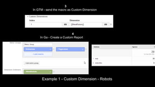 3
In GTM - send the macro as Custom Dimension

4
In Ga - Create a Custom Report

Example 1 - Custom Dimension - Robots

 