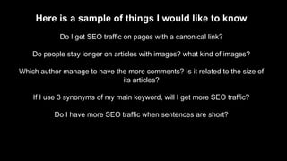 Here is a sample of things I would like to know
Do I get SEO traffic on pages with a canonical link?
Do people stay longer...