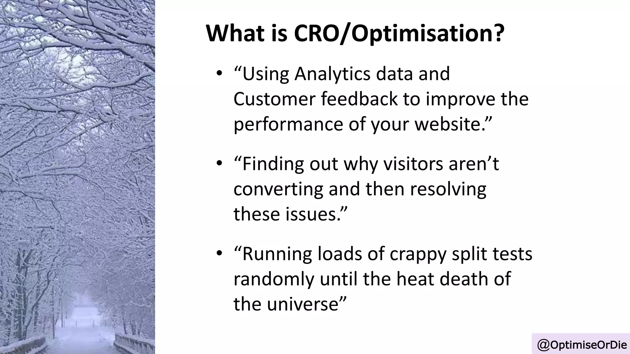 What is CRO/Optimisation?
• “Using Analytics data and
Customer feedback to improve the
performance of your website.”
• “Finding out why visitors aren’t
converting and then resolving
these issues.”
• “Running loads of crappy split tests
randomly until the heat death of
the universe”
@OptimiseOrDie
 