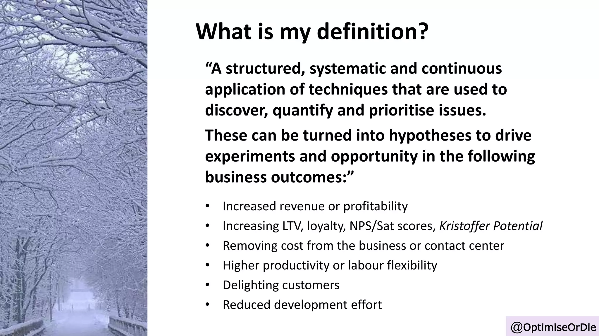 What is my definition?
“A structured, systematic and continuous
application of techniques that are used to
discover, quantify and prioritise issues.
These can be turned into hypotheses to drive
experiments and opportunity in the following
business outcomes:”
• Increased revenue or profitability
• Increasing LTV, loyalty, NPS/Sat scores, Kristoffer Potential
• Removing cost from the business or contact center
• Higher productivity or labour flexibility
• Delighting customers
• Reduced development effort
@OptimiseOrDie
 