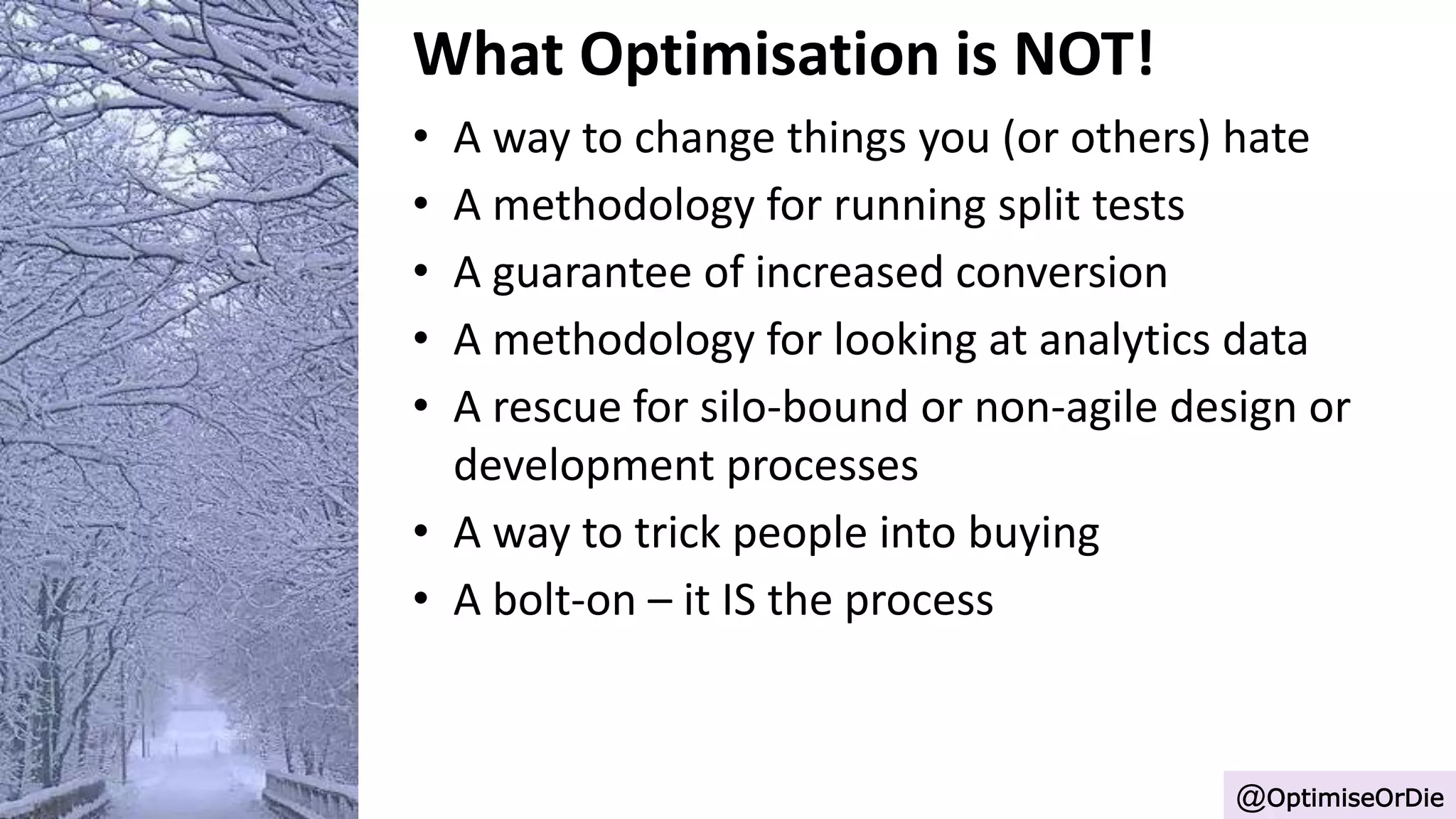 What Optimisation is NOT!
• A way to change things you (or others) hate
• A methodology for running split tests
• A guarantee of increased conversion
• A methodology for looking at analytics data
• A rescue for silo-bound or non-agile design or
development processes
• A way to trick people into buying
• A bolt-on – it IS the process
@OptimiseOrDie
 