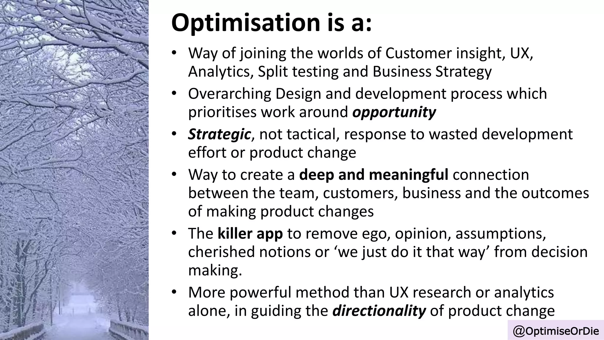 Optimisation is a:
• Way of joining the worlds of Customer insight, UX,
Analytics, Split testing and Business Strategy
• Overarching Design and development process which
prioritises work around opportunity
• Strategic, not tactical, response to wasted development
effort or product change
• Way to create a deep and meaningful connection
between the team, customers, business and the outcomes
of making product changes
• The killer app to remove ego, opinion, assumptions,
cherished notions or ‘we just do it that way’ from decision
making.
• More powerful method than UX research or analytics
alone, in guiding the directionality of product change
@OptimiseOrDie
 