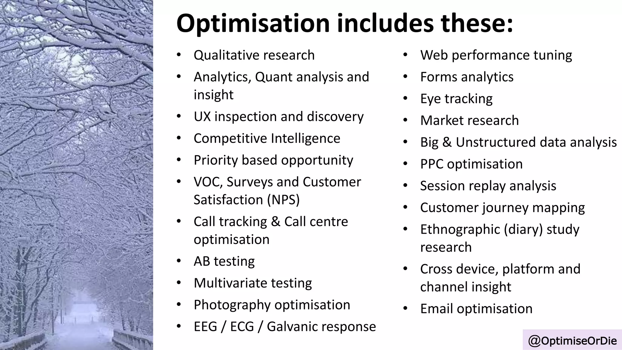 Optimisation includes these:
• Qualitative research
• Analytics, Quant analysis and
insight
• UX inspection and discovery
• Competitive Intelligence
• Priority based opportunity
• VOC, Surveys and Customer
Satisfaction (NPS)
• Call tracking & Call centre
optimisation
• AB testing
• Multivariate testing
• Photography optimisation
• EEG / ECG / Galvanic response
@OptimiseOrDie
• Web performance tuning
• Forms analytics
• Eye tracking
• Market research
• Big & Unstructured data analysis
• PPC optimisation
• Session replay analysis
• Customer journey mapping
• Ethnographic (diary) study
research
• Cross device, platform and
channel insight
• Email optimisation
 