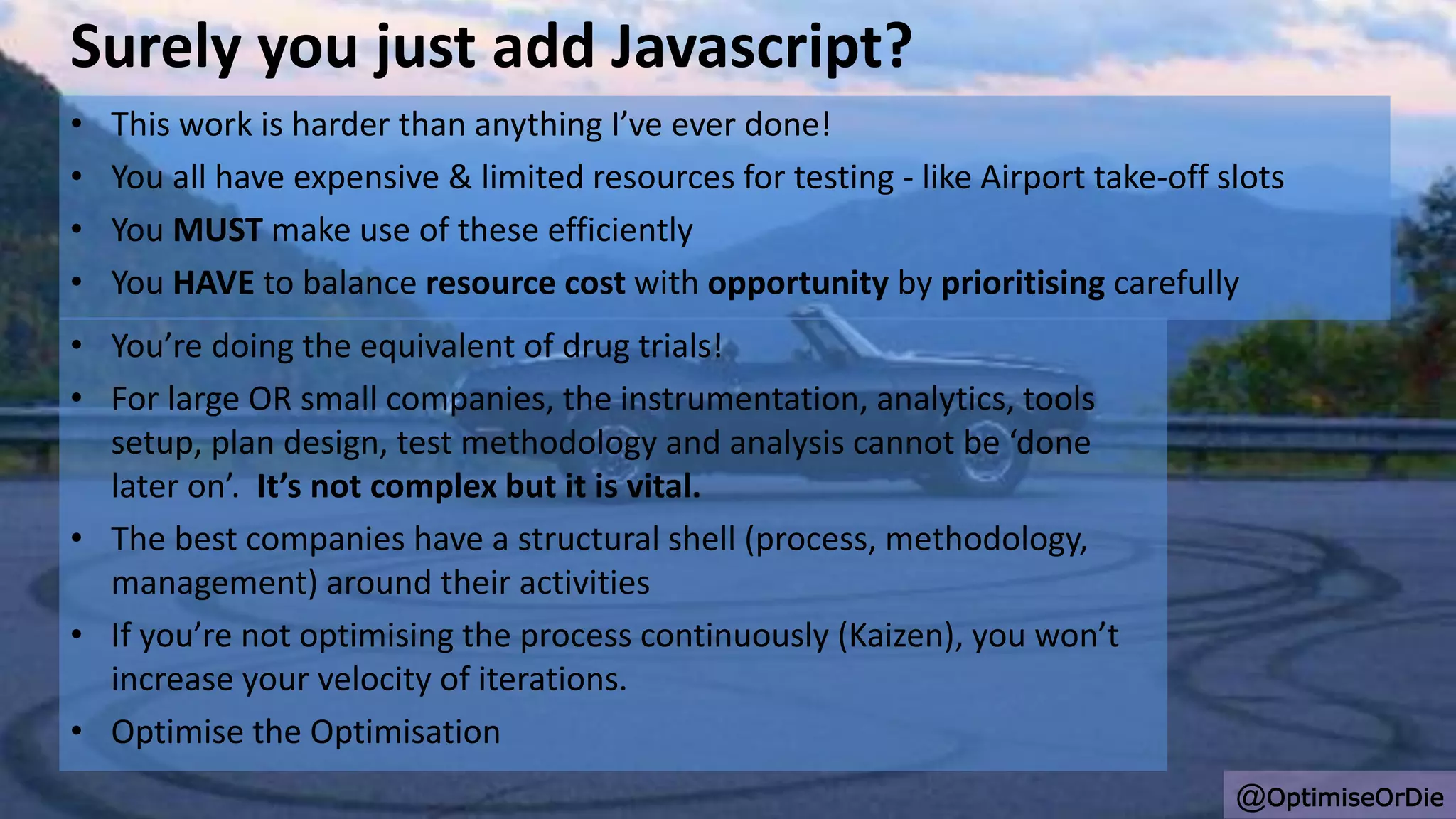 Surely you just add Javascript?
• This work is harder than anything I’ve ever done!
• You all have expensive & limited resources for testing - like Airport take-off slots
• You MUST make use of these efficiently
• You HAVE to balance resource cost with opportunity by prioritising carefully
@OptimiseOrDie
• You’re doing the equivalent of drug trials!
• For large OR small companies, the instrumentation, analytics, tools
setup, plan design, test methodology and analysis cannot be ‘done
later on’. It’s not complex but it is vital.
• The best companies have a structural shell (process, methodology,
management) around their activities
• If you’re not optimising the process continuously (Kaizen), you won’t
increase your velocity of iterations.
• Optimise the Optimisation
 