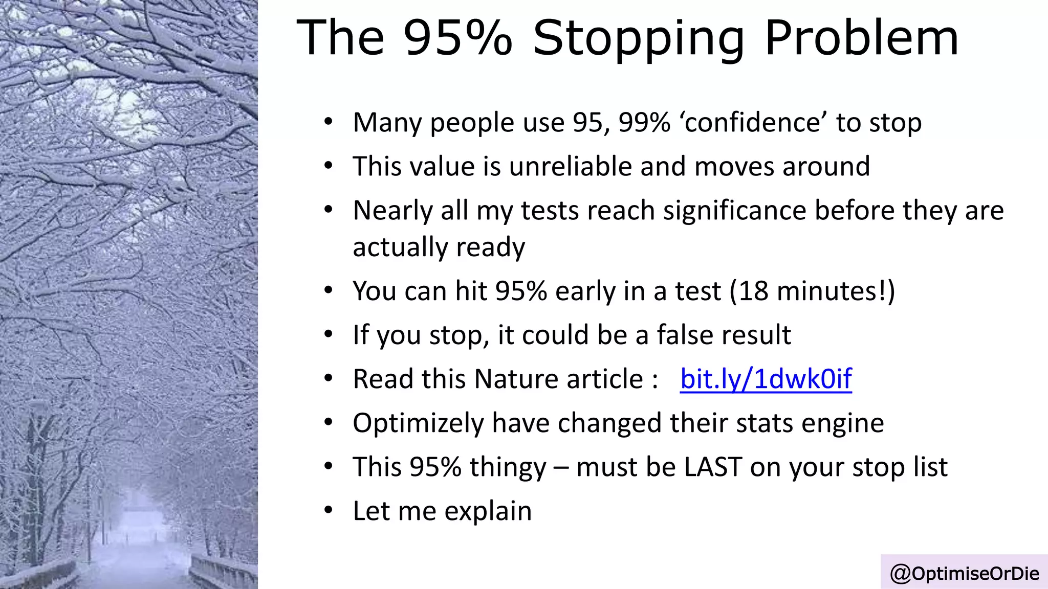 The 95% Stopping Problem
@OptimiseOrDie
• Many people use 95, 99% ‘confidence’ to stop
• This value is unreliable and moves around
• Nearly all my tests reach significance before they are
actually ready
• You can hit 95% early in a test (18 minutes!)
• If you stop, it could be a false result
• Read this Nature article : bit.ly/1dwk0if
• Optimizely have changed their stats engine
• This 95% thingy – must be LAST on your stop list
• Let me explain
 
