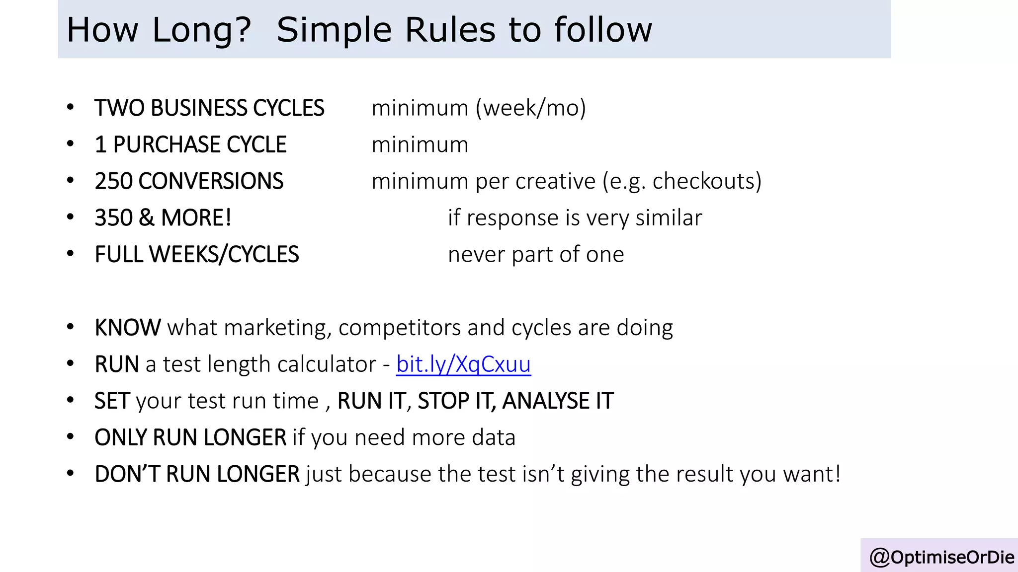 • TWO BUSINESS CYCLES minimum (week/mo)
• 1 PURCHASE CYCLE minimum
• 250 CONVERSIONS minimum per creative (e.g. checkouts)
• 350 & MORE! if response is very similar
• FULL WEEKS/CYCLES never part of one
• KNOW what marketing, competitors and cycles are doing
• RUN a test length calculator - bit.ly/XqCxuu
• SET your test run time , RUN IT, STOP IT, ANALYSE IT
• ONLY RUN LONGER if you need more data
• DON’T RUN LONGER just because the test isn’t giving the result you want!
@OptimiseOrDie
How Long? Simple Rules to follow
 