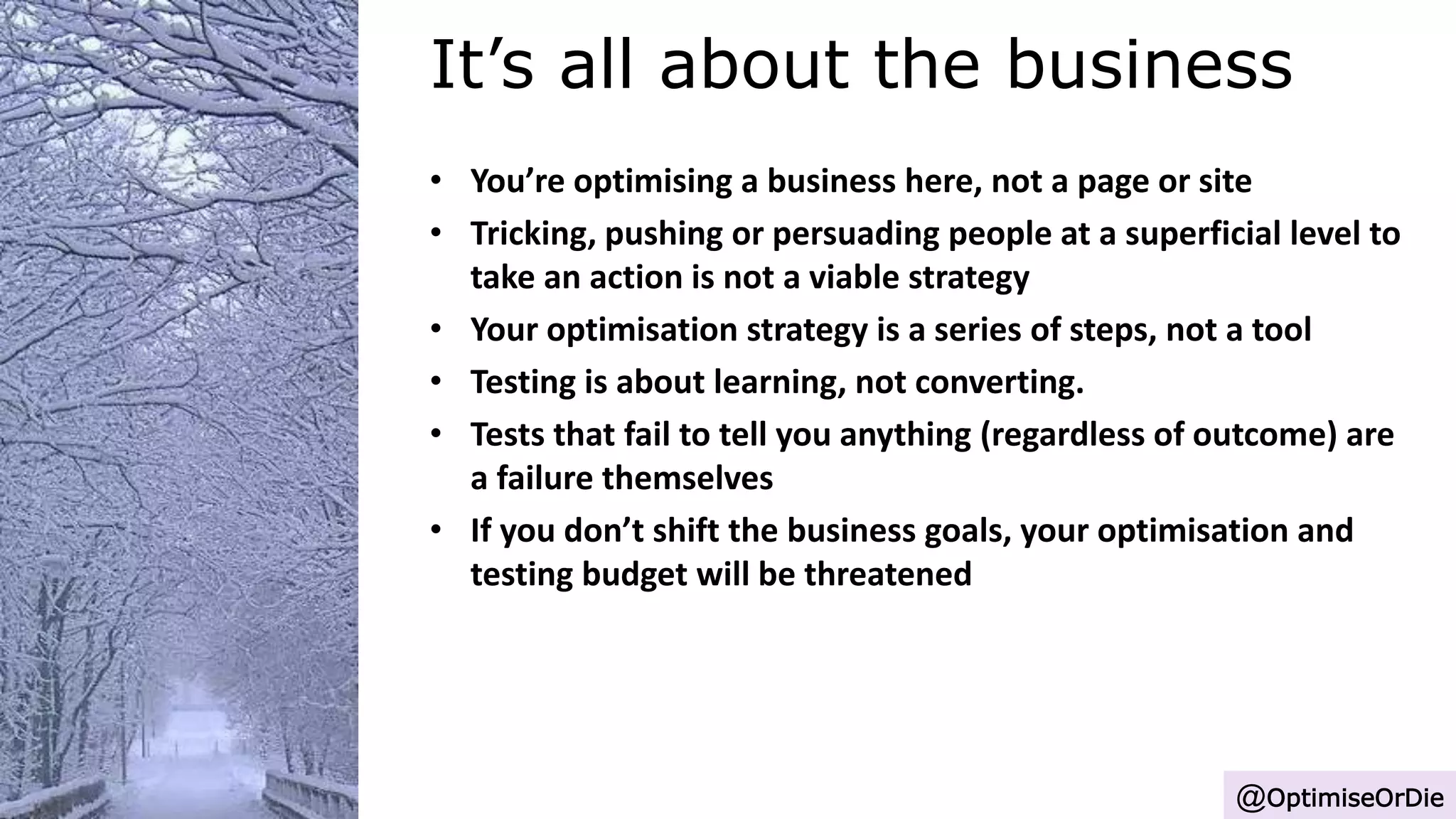 It’s all about the business
@OptimiseOrDie
• You’re optimising a business here, not a page or site
• Tricking, pushing or persuading people at a superficial level to
take an action is not a viable strategy
• Your optimisation strategy is a series of steps, not a tool
• Testing is about learning, not converting.
• Tests that fail to tell you anything (regardless of outcome) are
a failure themselves
• If you don’t shift the business goals, your optimisation and
testing budget will be threatened
 