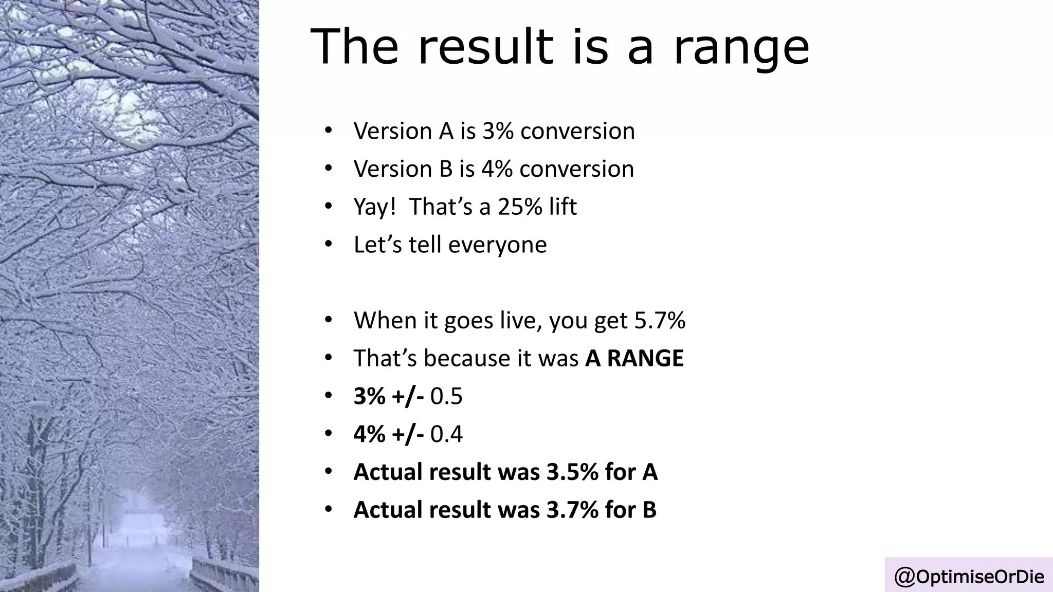 The result is a range
@OptimiseOrDie
• Version A is 3% conversion
• Version B is 4% conversion
• Yay! That’s a 25% lift
• Let’s tell everyone
• When it goes live, you get 5.7%
• That’s because it was A RANGE
• 3% +/- 0.5
• 4% +/- 0.4
• Actual result was 3.5% for A
• Actual result was 3.7% for B
 