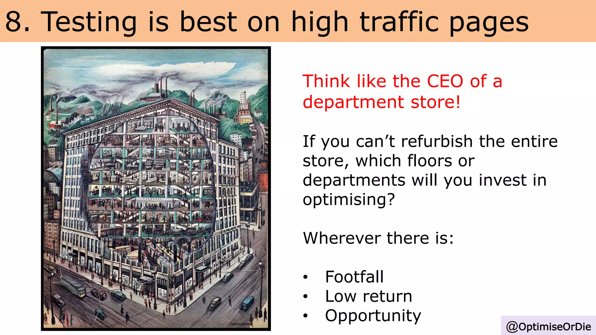 8. Testing is best on high traffic pages
@OptimiseOrDie
Think like the CEO of a
department store!
If you can’t refurbish the entire
store, which floors or
departments will you invest in
optimising?
Wherever there is:
• Footfall
• Low return
• Opportunity
 
