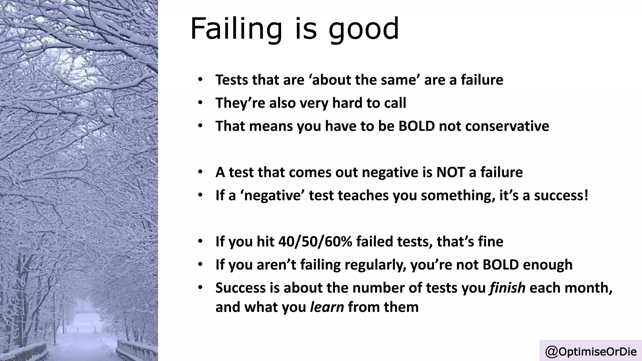 Failing is good
@OptimiseOrDie
• Tests that are ‘about the same’ are a failure
• They’re also very hard to call
• That means you have to be BOLD not conservative
• A test that comes out negative is NOT a failure
• If a ‘negative’ test teaches you something, it’s a success!
• If you hit 40/50/60% failed tests, that’s fine
• If you aren’t failing regularly, you’re not BOLD enough
• Success is about the number of tests you finish each month,
and what you learn from them
 