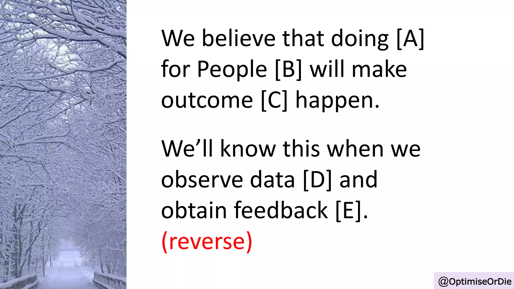 We believe that doing [A]
for People [B] will make
outcome [C] happen.
We’ll know this when we
observe data [D] and
obtain feedback [E].
(reverse)
@OptimiseOrDie
 