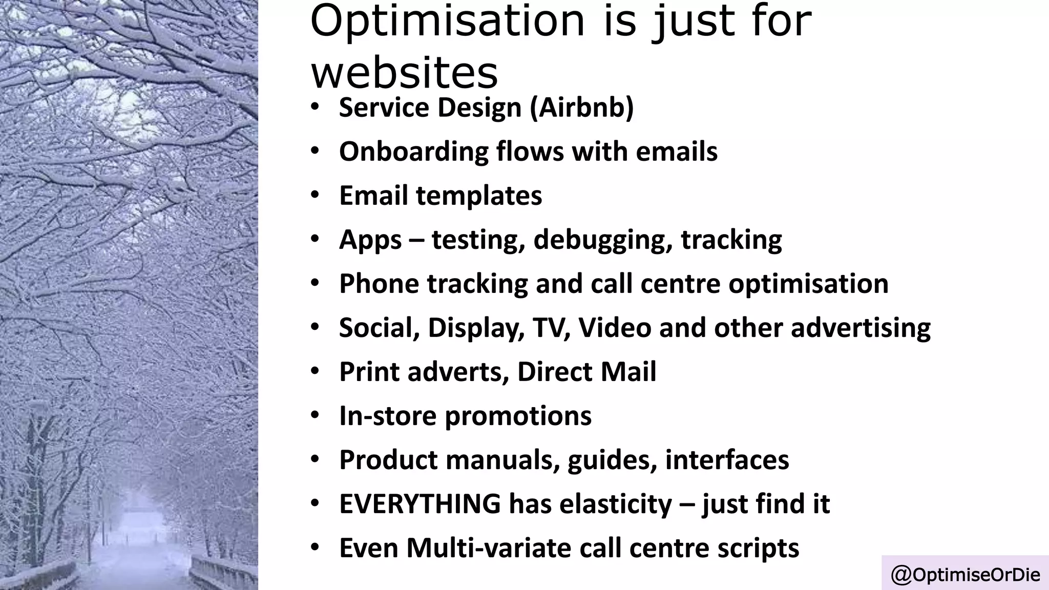Optimisation is just for
websites
@OptimiseOrDie
• Service Design (Airbnb)
• Onboarding flows with emails
• Email templates
• Apps – testing, debugging, tracking
• Phone tracking and call centre optimisation
• Social, Display, TV, Video and other advertising
• Print adverts, Direct Mail
• In-store promotions
• Product manuals, guides, interfaces
• EVERYTHING has elasticity – just find it
• Even Multi-variate call centre scripts
 