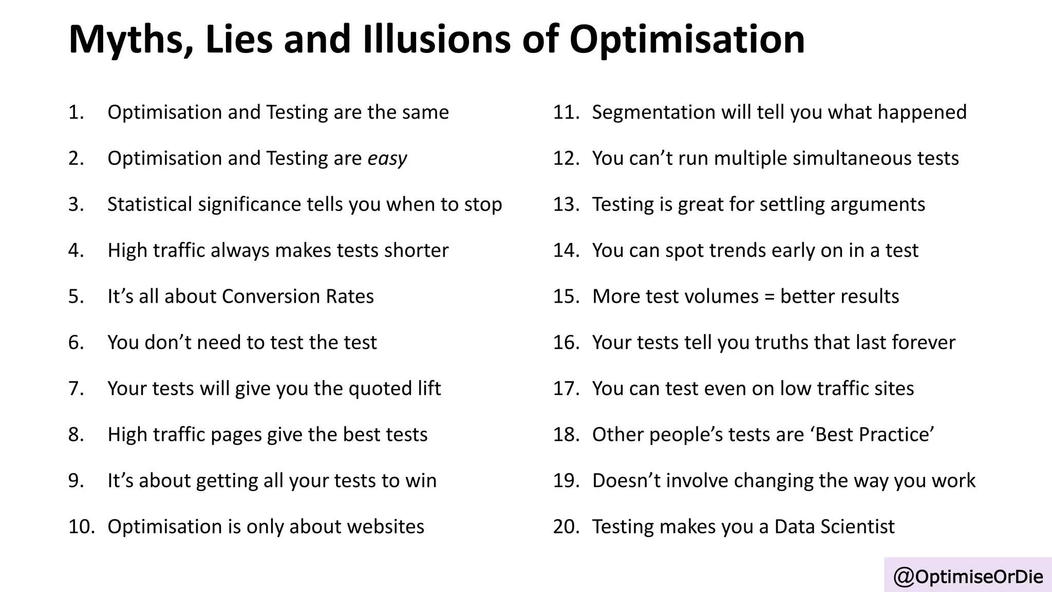 Myths, Lies and Illusions of Optimisation
1. Optimisation and Testing are the same
2. Optimisation and Testing are easy
3. Statistical significance tells you when to stop
4. High traffic always makes tests shorter
5. It’s all about Conversion Rates
6. You don’t need to test the test
7. Your tests will give you the quoted lift
8. High traffic pages give the best tests
9. It’s about getting all your tests to win
10. Optimisation is only about websites
@OptimiseOrDie
11. Segmentation will tell you what happened
12. You can’t run multiple simultaneous tests
13. Testing is great for settling arguments
14. You can spot trends early on in a test
15. More test volumes = better results
16. Your tests tell you truths that last forever
17. You can test even on low traffic sites
18. Other people’s tests are ‘Best Practice’
19. Doesn’t involve changing the way you work
20. Testing makes you a Data Scientist
 