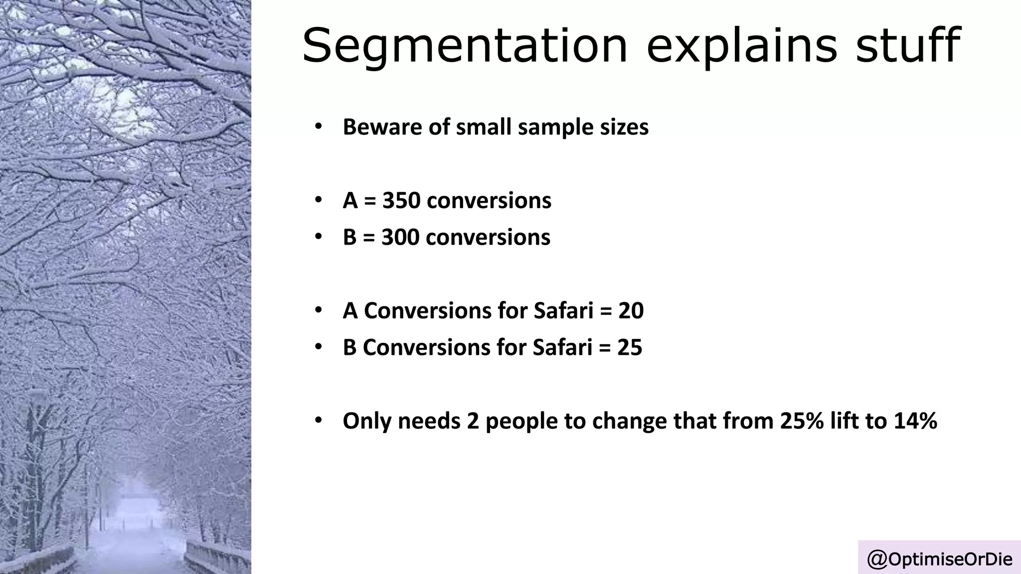 Segmentation explains stuff
@OptimiseOrDie
• Beware of small sample sizes
• A = 350 conversions
• B = 300 conversions
• A Conversions for Safari = 20
• B Conversions for Safari = 25
• Only needs 2 people to change that from 25% lift to 14%
 