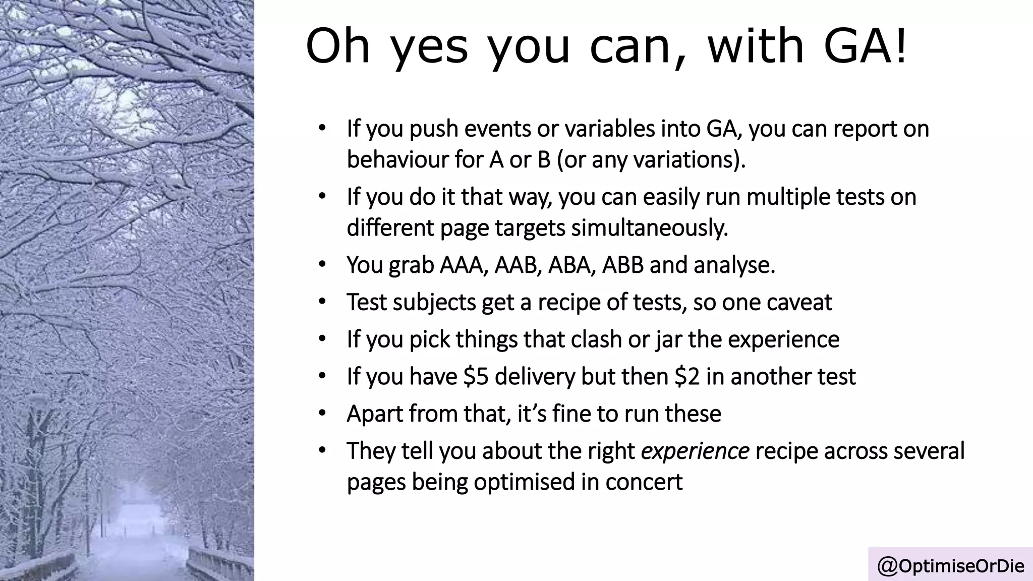 Oh yes you can, with GA!
@OptimiseOrDie
• If you push events or variables into GA, you can report on
behaviour for A or B (or any variations).
• If you do it that way, you can easily run multiple tests on
different page targets simultaneously.
• You grab AAA, AAB, ABA, ABB and analyse.
• Test subjects get a recipe of tests, so one caveat
• If you pick things that clash or jar the experience
• If you have $5 delivery but then $2 in another test
• Apart from that, it’s fine to run these
• They tell you about the right experience recipe across several
pages being optimised in concert
 