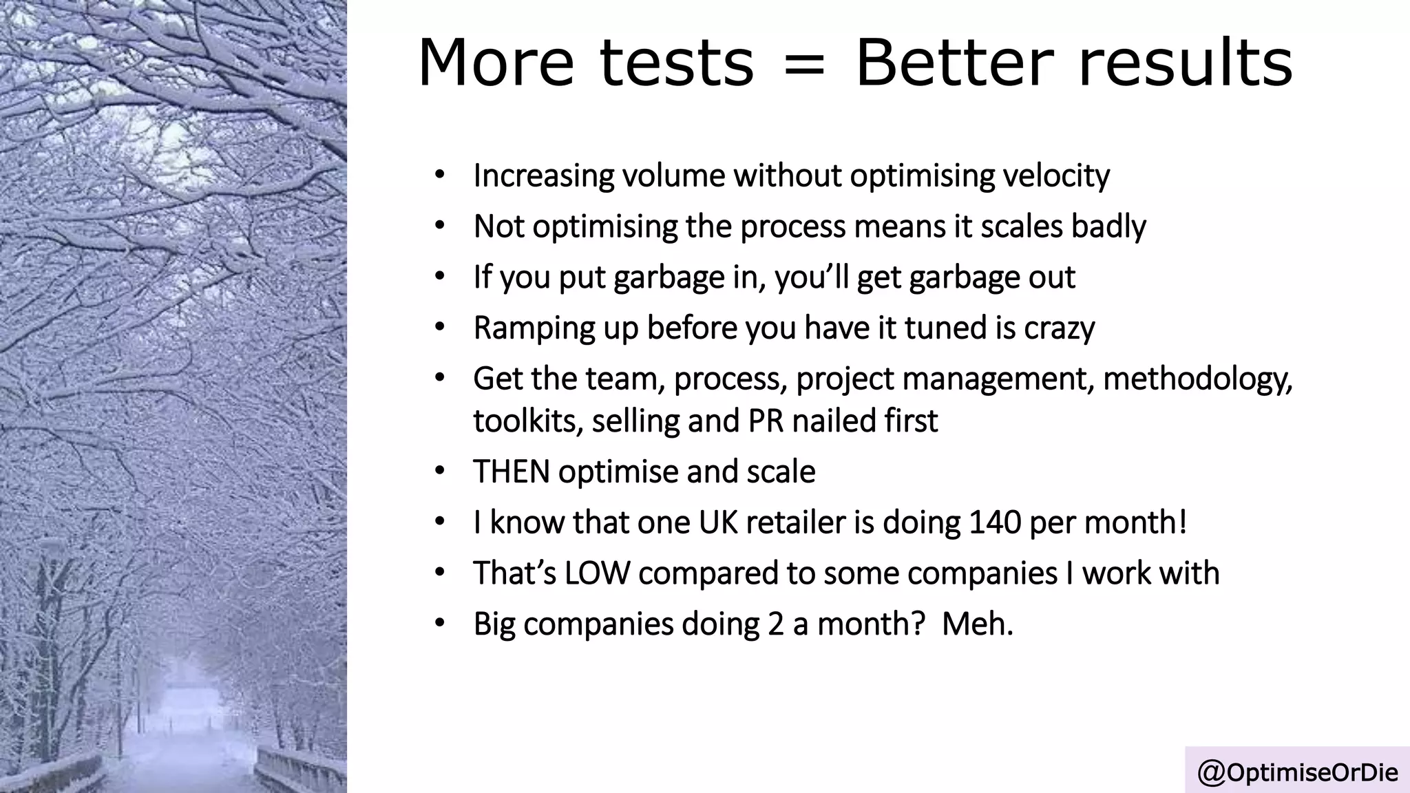 More tests = Better results
@OptimiseOrDie
• Increasing volume without optimising velocity
• Not optimising the process means it scales badly
• If you put garbage in, you’ll get garbage out
• Ramping up before you have it tuned is crazy
• Get the team, process, project management, methodology,
toolkits, selling and PR nailed first
• THEN optimise and scale
• I know that one UK retailer is doing 140 per month!
• That’s LOW compared to some companies I work with
• Big companies doing 2 a month? Meh.
 