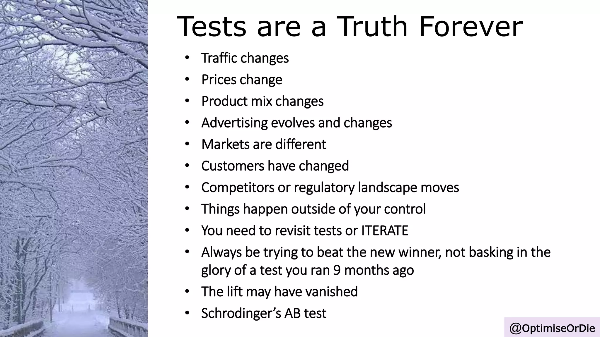 Tests are a Truth Forever
@OptimiseOrDie
• Traffic changes
• Prices change
• Product mix changes
• Advertising evolves and changes
• Markets are different
• Customers have changed
• Competitors or regulatory landscape moves
• Things happen outside of your control
• You need to revisit tests or ITERATE
• Always be trying to beat the new winner, not basking in the
glory of a test you ran 9 months ago
• The lift may have vanished
• Schrodinger’s AB test
 