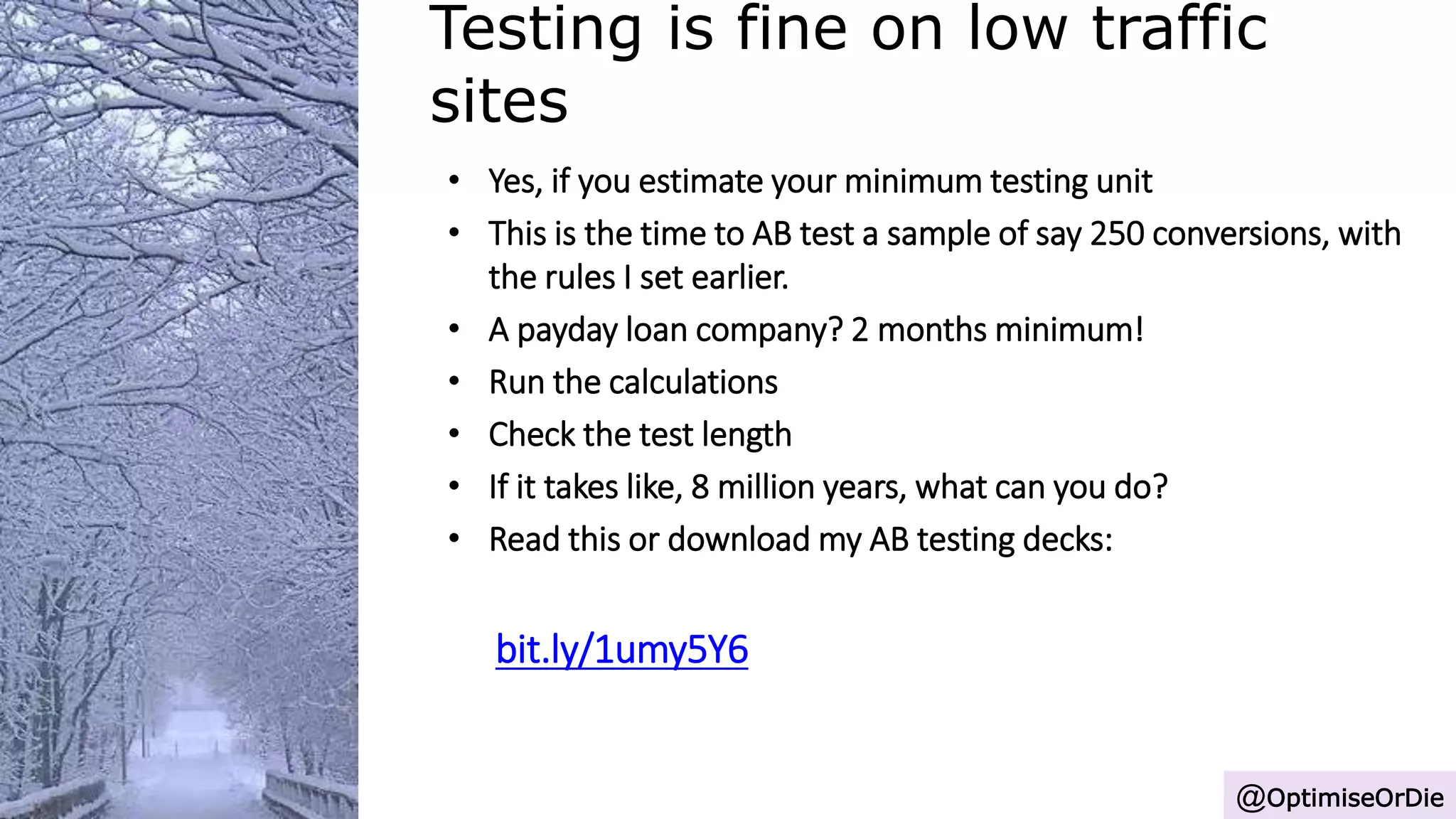 Testing is fine on low traffic
sites
@OptimiseOrDie
• Yes, if you estimate your minimum testing unit
• This is the time to AB test a sample of say 250 conversions, with
the rules I set earlier.
• A payday loan company? 2 months minimum!
• Run the calculations
• Check the test length
• If it takes like, 8 million years, what can you do?
• Read this or download my AB testing decks:
bit.ly/1umy5Y6
 