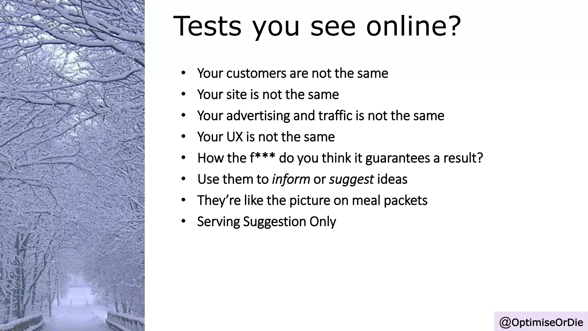 Tests you see online?
@OptimiseOrDie
• Your customers are not the same
• Your site is not the same
• Your advertising and traffic is not the same
• Your UX is not the same
• How the f*** do you think it guarantees a result?
• Use them to inform or suggest ideas
• They’re like the picture on meal packets
• Serving Suggestion Only
 