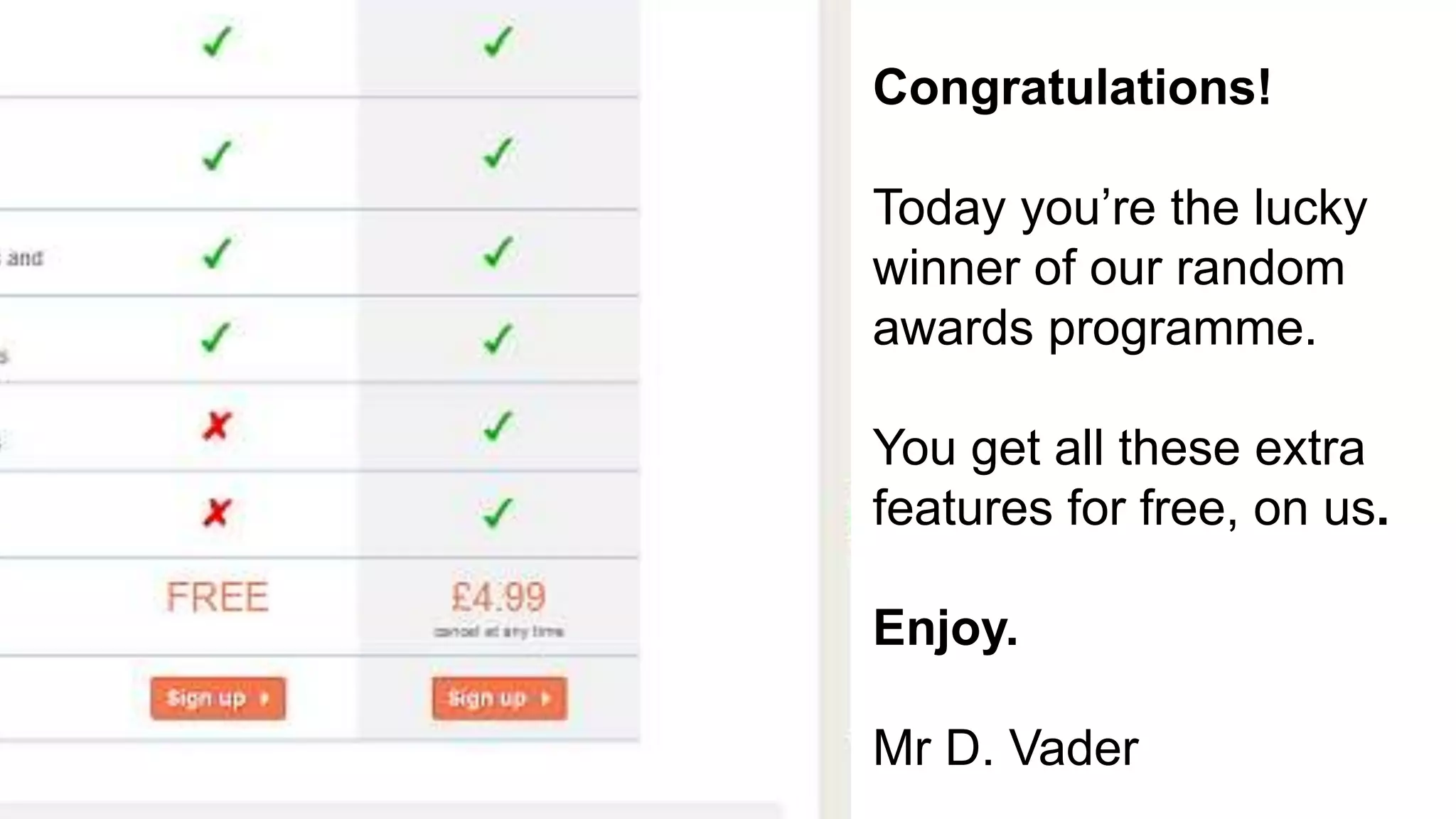 Business Future Testing?
Congratulations!
Today you’re the lucky
winner of our random
awards programme.
You get all these extra
features for free, on us.
Enjoy.
Mr D. Vader
 
