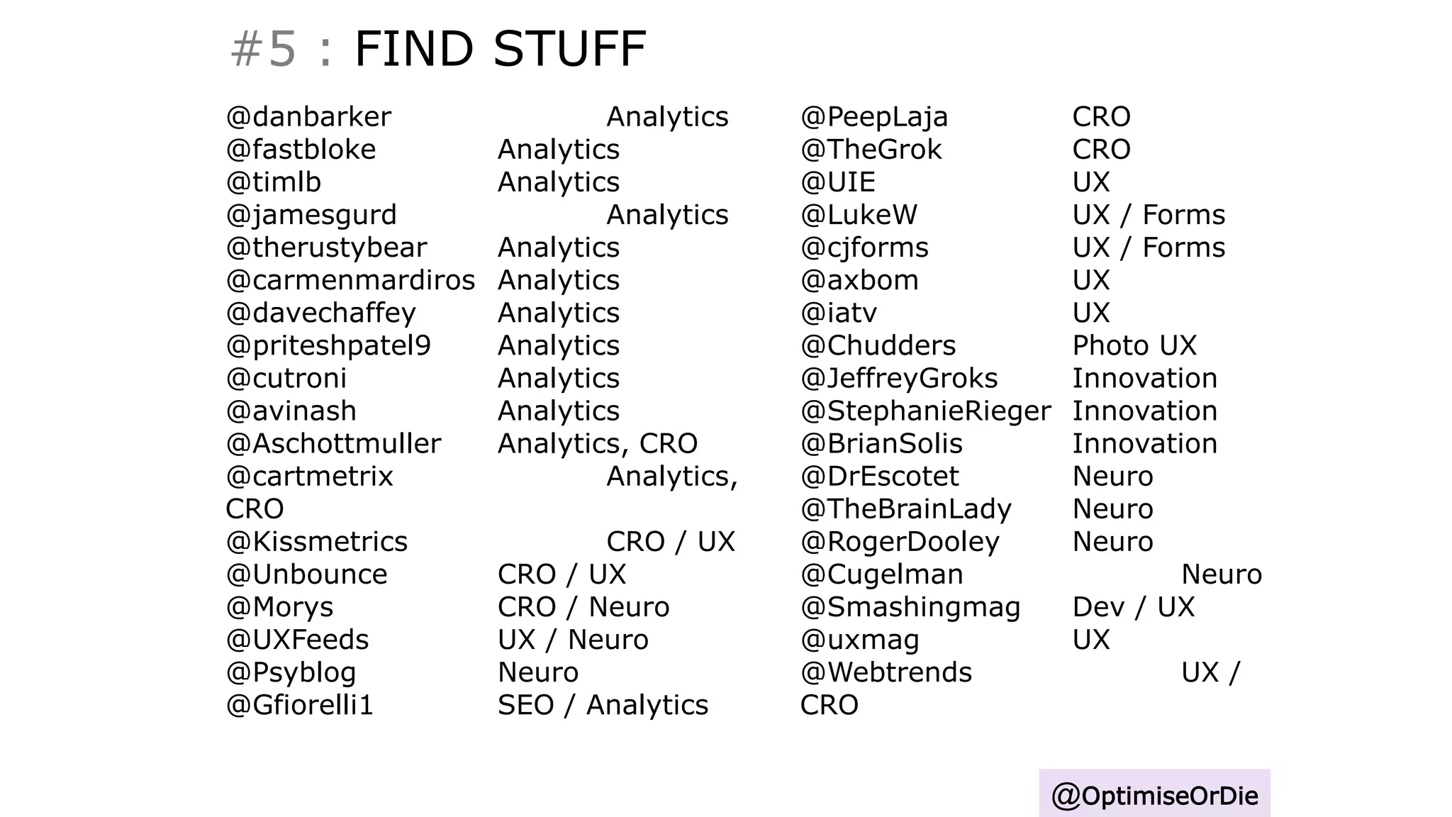 #5 : FIND STUFF
@OptimiseOrDie
@danbarker Analytics
@fastbloke Analytics
@timlb Analytics
@jamesgurd Analytics
@therustybear Analytics
@carmenmardiros Analytics
@davechaffey Analytics
@priteshpatel9 Analytics
@cutroni Analytics
@avinash Analytics
@Aschottmuller Analytics, CRO
@cartmetrix Analytics,
CRO
@Kissmetrics CRO / UX
@Unbounce CRO / UX
@Morys CRO / Neuro
@UXFeeds UX / Neuro
@Psyblog Neuro
@Gfiorelli1 SEO / Analytics
@PeepLaja CRO
@TheGrok CRO
@UIE UX
@LukeW UX / Forms
@cjforms UX / Forms
@axbom UX
@iatv UX
@Chudders Photo UX
@JeffreyGroks Innovation
@StephanieRieger Innovation
@BrianSolis Innovation
@DrEscotet Neuro
@TheBrainLady Neuro
@RogerDooley Neuro
@Cugelman Neuro
@Smashingmag Dev / UX
@uxmag UX
@Webtrends UX /
CRO
 
