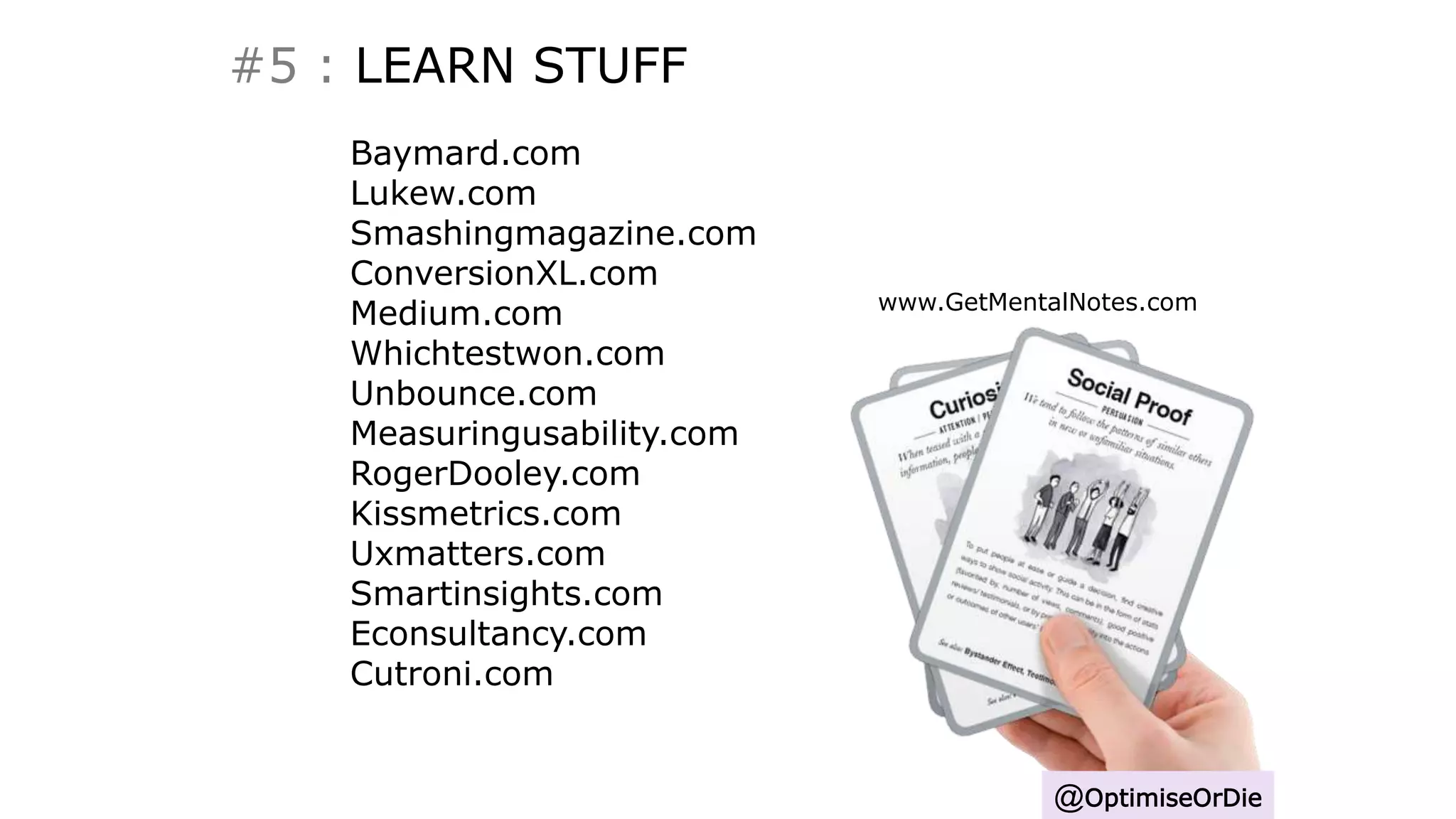 #5 : LEARN STUFF
@OptimiseOrDie
Baymard.com
Lukew.com
Smashingmagazine.com
ConversionXL.com
Medium.com
Whichtestwon.com
Unbounce.com
Measuringusability.com
RogerDooley.com
Kissmetrics.com
Uxmatters.com
Smartinsights.com
Econsultancy.com
Cutroni.com
www.GetMentalNotes.com
 
