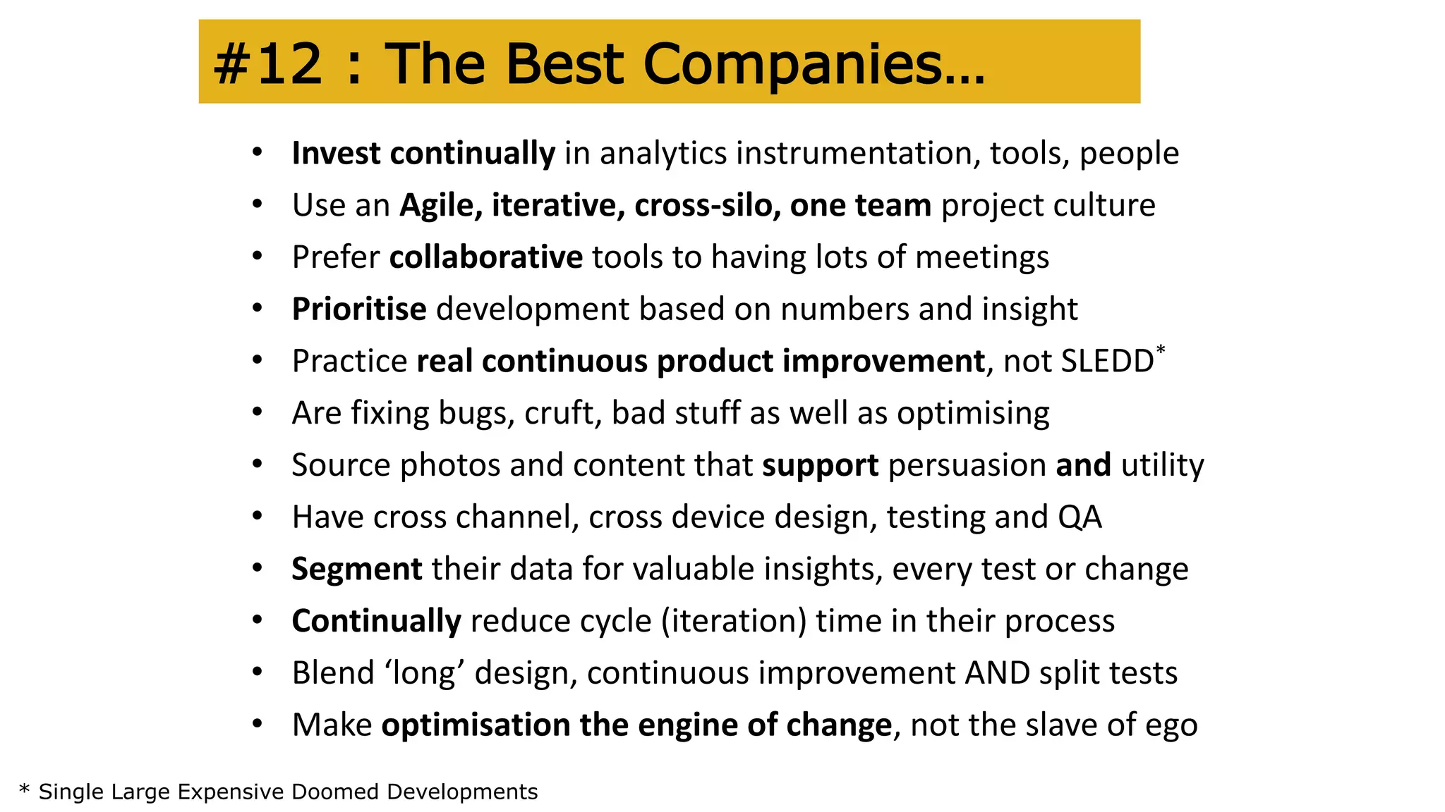 #12 : The Best Companies…
• Invest continually in analytics instrumentation, tools, people
• Use an Agile, iterative, cross-silo, one team project culture
• Prefer collaborative tools to having lots of meetings
• Prioritise development based on numbers and insight
• Practice real continuous product improvement, not SLEDD*
• Are fixing bugs, cruft, bad stuff as well as optimising
• Source photos and content that support persuasion and utility
• Have cross channel, cross device design, testing and QA
• Segment their data for valuable insights, every test or change
• Continually reduce cycle (iteration) time in their process
• Blend ‘long’ design, continuous improvement AND split tests
• Make optimisation the engine of change, not the slave of ego
* Single Large Expensive Doomed Developments
 