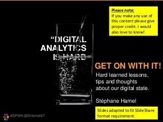 #SPWK @SHamel67
“DIGITAL
ANALYTICS
IS HARD
Hard learned lessons,
tips and thoughts
about our digital state.
Stéphane Hamel
GET ON WITH IT!
Please note:
If you make any use of
this content please give
proper credit. I would
also love to know!
Slides adapted to fit SlideShare
format requirement.
 