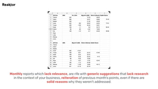 Monthly reports which lack relevance, are rife with generic suggestions that lack research
in the context of your business, reiteration of previous month’s points, even if there are
solid reasons why they weren’t addressed.
 