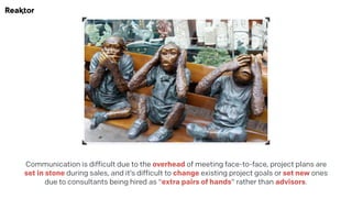 Communication is difficult due to the overhead of meeting face-to-face, project plans are
set in stone during sales, and it’s difficult to change existing project goals or set new ones
due to consultants being hired as "extra pairs of hands" rather than advisors.
 