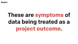 These are symptoms of
data being treated as a
project outcome.
 
