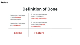 Definition of Done
Developed features
do not impede
measurement.
Developed features
are trackable.
Sprint
If necessary, feature
is encoded with
tracking attributes.
If necessary, feature
is linked to a Data
Layer object.
Feature
 